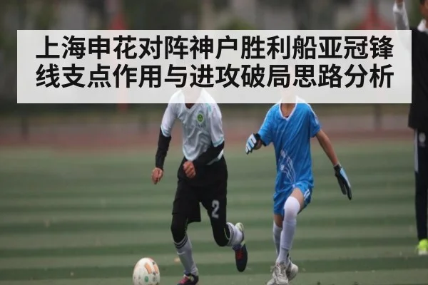 上海申花对阵神户胜利船亚冠锋线支点作用与进攻破局思路分析