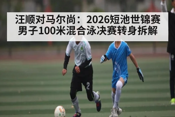 汪顺对马尔尚：2026短池世锦赛男子100米混合泳决赛转身拆解
